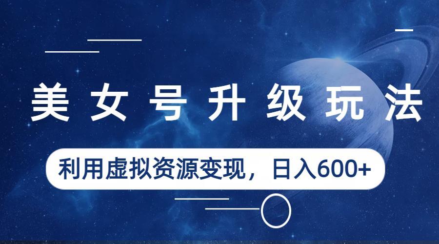 美女号升级玩法,利用虚拟资源变现,日入600+(教程+素材)