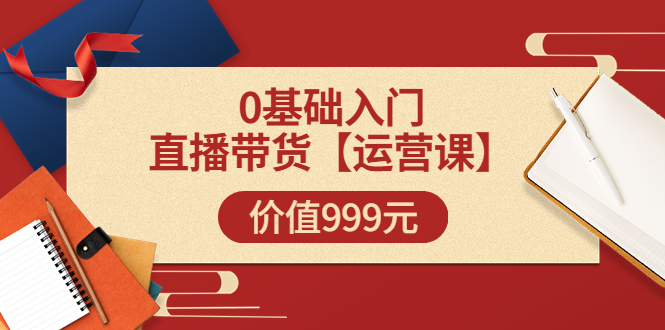 某收费【运营课】0基础入门直播带货运营篇(线上课)价值999元