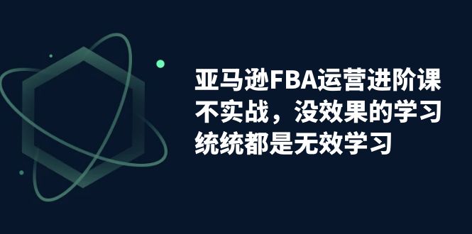 亚马逊-FBA运营进阶课,不实战,没效果的学习,统统都是无效学习