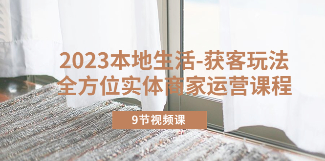 2023本地生活-获客玩法,全方位实体商家运营课程(9节视频课)