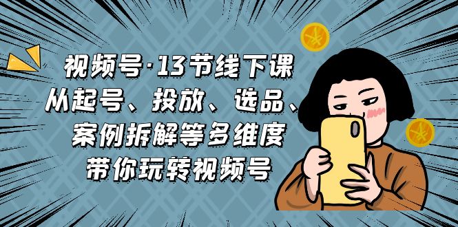 视频号·13节线下课,从起号、投放、选品、案例拆解等多维度带你玩转视频号