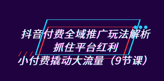 抖音付费全域推广玩法解析:抓住平台红利,小付费撬动大流量(9节课)