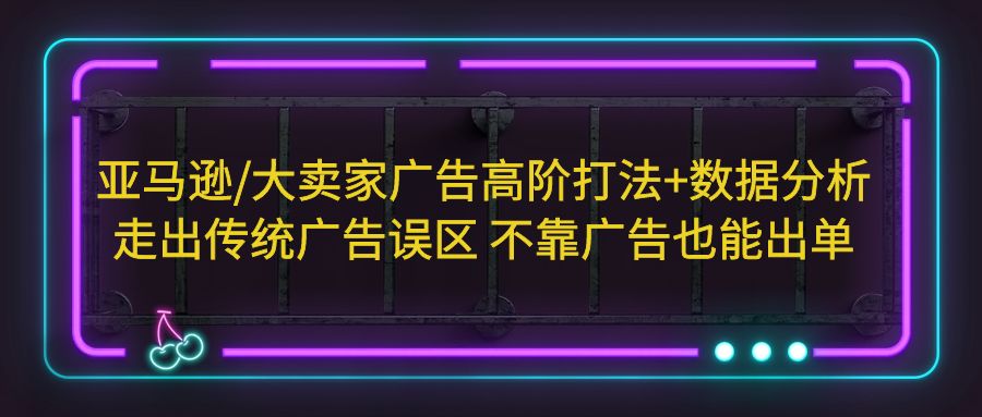 亚马逊/大卖家广告高阶打法+数据分析,走出传统广告误区 不靠广告也能出单