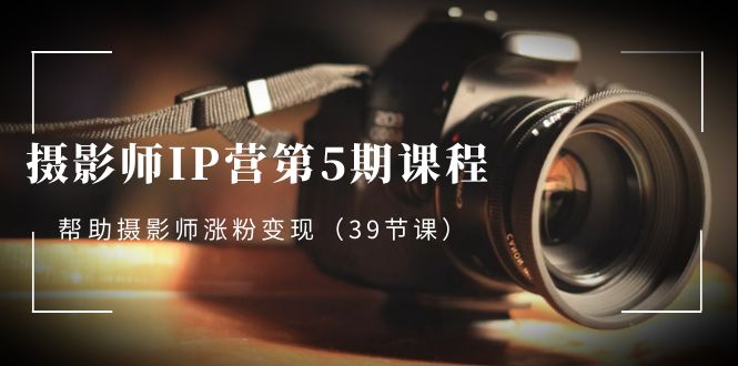 摄影师-IP营第5期课程,帮助摄影师涨粉变现(39节课)
