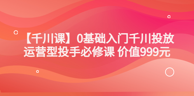 某收费【千川课】0基础入门千川投放,运营型投手必修课 价值999元