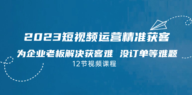 2023短视频·运营精准获客,为企业老板解决获客难 没订单等难题(12节课)
