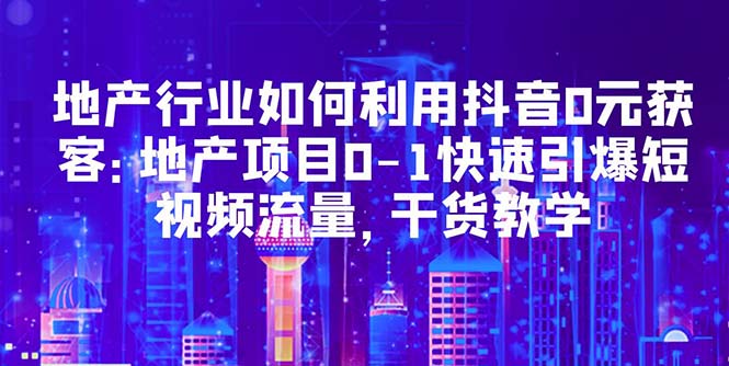地产行业如何利用抖音0元获客:地产项目0-1快速引爆短视频流量,干货教学