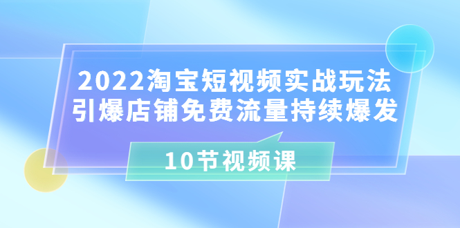 2022淘宝短视频实战玩法:引爆店铺免费流量持续爆发(10节视频课)