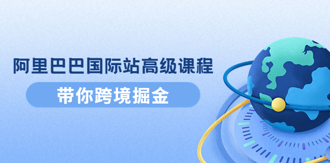 阿里巴巴国际站高级课程:带你跨境掘金,选品+优化+广告+推广