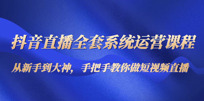 抖音直播全套系统运营课程:从新手到大神,手把手教你做直播短视频