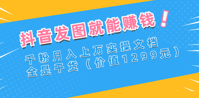 抖音发图就能赚钱：千粉月入上万实操文档，全是干货（价值1299元）
