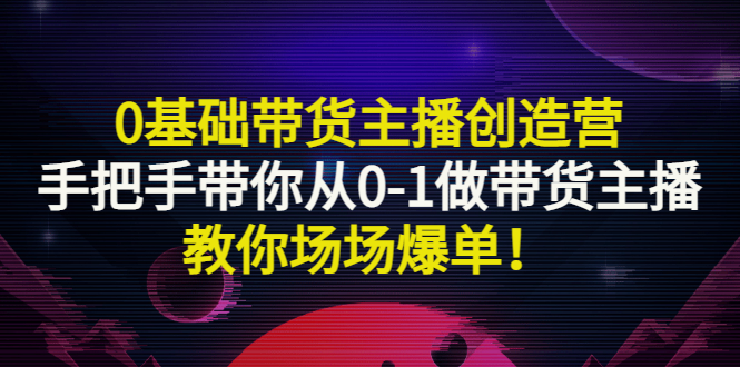0基础带货主播创造营:手把手带你从0-1做带货主播,教你场场爆单!