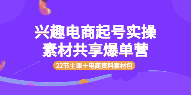 兴趣电商起号实操素材共享爆单营(22节主课+电商资料素材包)
