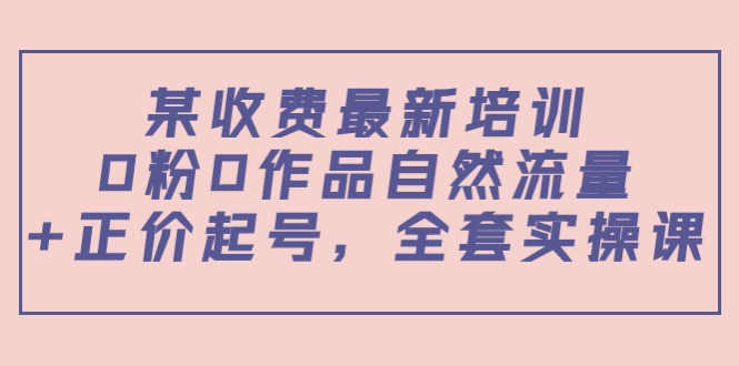 某收费最新培训:0粉0作品自然流量+正价起号,全套实操课!