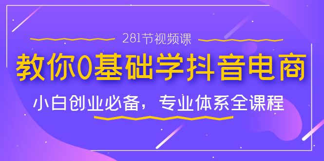 教你0基础学·抖音电商:小白创业必备,专业体系全课程(281节视频课)