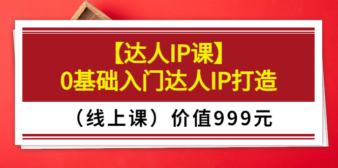 某收费【达人IP课】0基础入门达人IP打造(线上课)价值999元