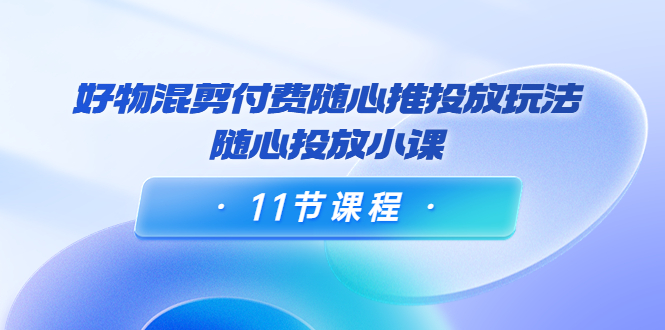 万三·好物混剪付费随心推投放玩法,随心投放小课(11节课程)