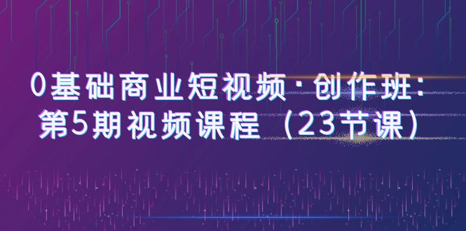 0基础商业短视频·创作班:第5期视频课程(23节课)