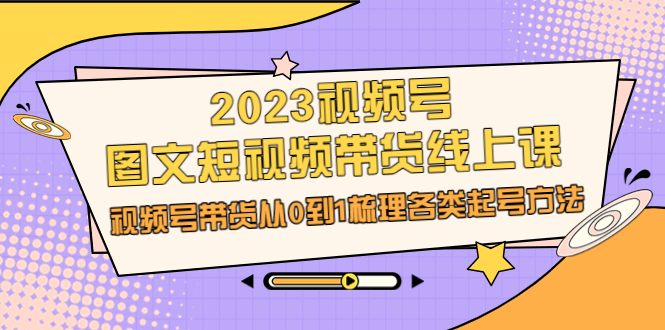 2023视频号-图文短视频带货线上课,视频号带货从0到1梳理各类起号方法