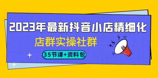 2023年最新抖音小店精细化-店群实操社群(35节课+资料包)