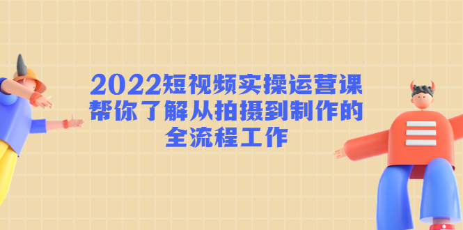 2022短视频实操运营课:帮你了解从拍摄到制作的全流程工作!