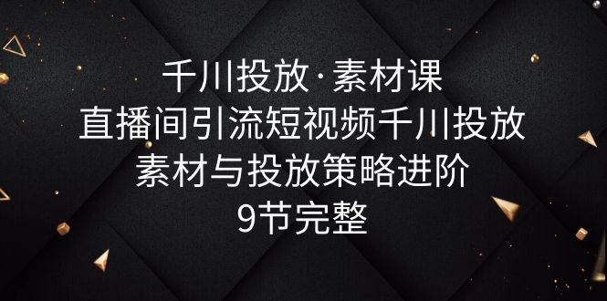 千川投放·素材课:直播间引流短视频千川投放素材与投放策略进阶,9节完整