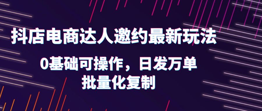 抖店电商达人邀约最新玩法,0基础可操作,日发万单,批量化复制!