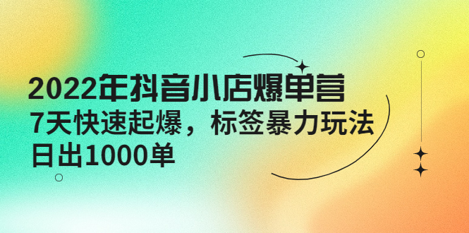 2022年抖音小店爆单营【更新10月】 7天快速起爆 标签暴力玩法,日出1000单