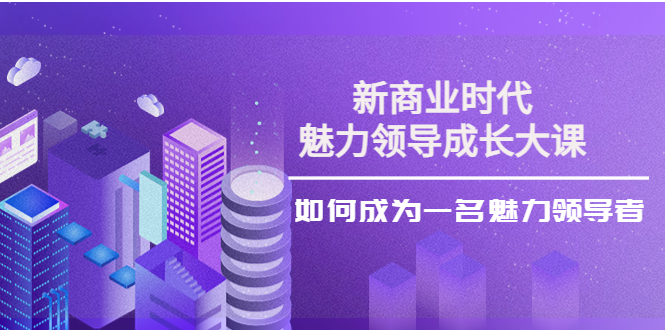 新商业时代·魅力领导成长大课:如何成为一名魅力领导者(26节课时)