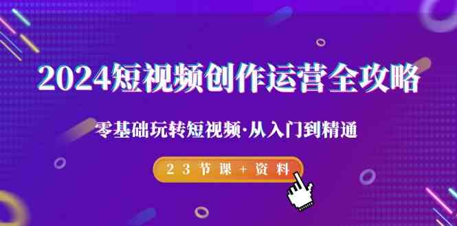 2024短视频-创作运营全攻略,零基础玩转短视频·从入门到精通-23节课+资料