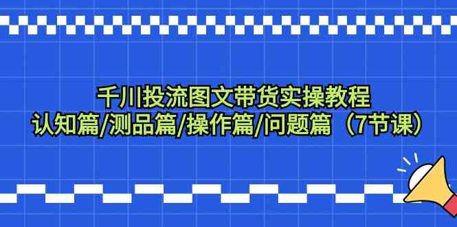 千川投流图文带货实操教程:认知篇/测品篇/操作篇/问题篇(7节课)