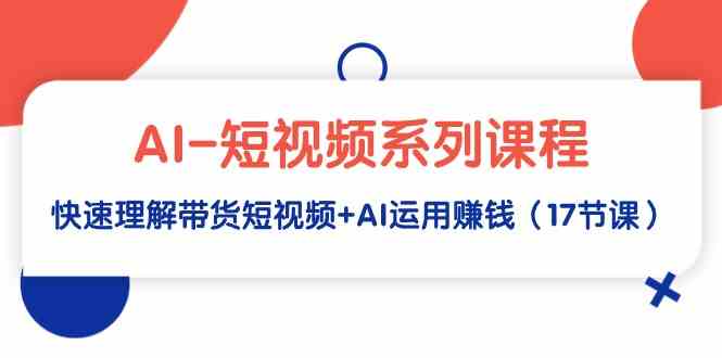 AI-短视频系列课程,快速理解带货短视频+AI运用赚钱(17节课)